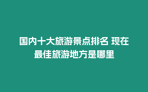 國內十大旅游景點排名 現在最佳旅游地方是哪里