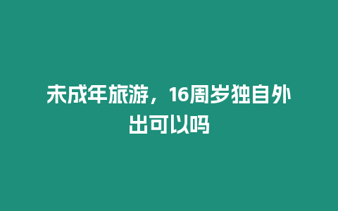 未成年旅游，16周歲獨自外出可以嗎