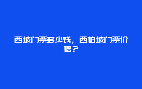 西坡門票多少錢，西柏坡門票價格？