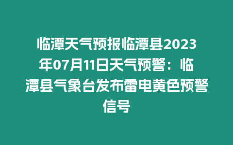 臨潭天氣預報臨潭縣2023年07月11日天氣預警：臨潭縣氣象臺發布雷電黃色預警信號