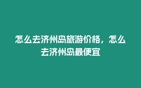 怎么去濟(jì)州島旅游價(jià)格，怎么去濟(jì)州島最便宜