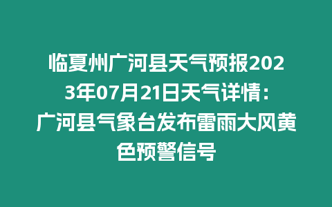 臨夏州廣河縣天氣預(yù)報2023年07月21日天氣詳情：廣河縣氣象臺發(fā)布雷雨大風(fēng)黃色預(yù)警信號