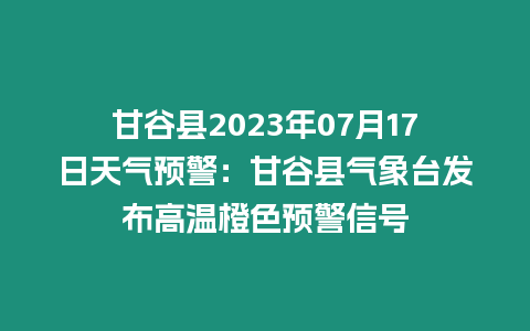 甘谷縣2023年07月17日天氣預警：甘谷縣氣象臺發布高溫橙色預警信號