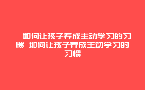 ?如何讓孩子養成主動學習的習慣 如何讓孩子養成主動學習的習慣