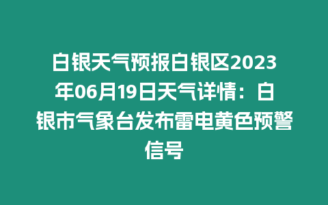 白銀天氣預報白銀區2023年06月19日天氣詳情：白銀市氣象臺發布雷電黃色預警信號