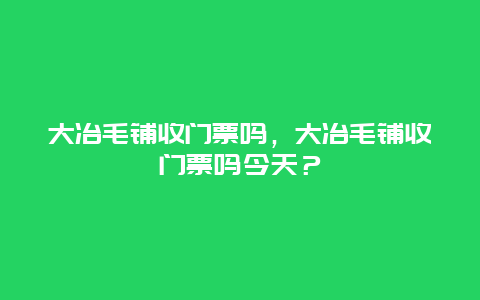 大冶毛鋪收門票嗎，大冶毛鋪收門票嗎今天？