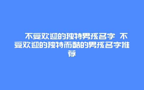 ?不受歡迎的獨特男孩名字 不受歡迎的獨特而酷的男孩名字推薦