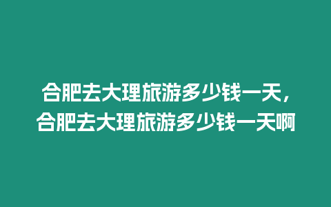 合肥去大理旅游多少錢一天，合肥去大理旅游多少錢一天啊