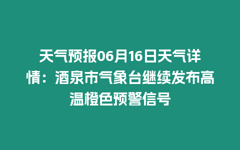 天氣預報06月16日天氣詳情：酒泉市氣象臺繼續發布高溫橙色預警信號