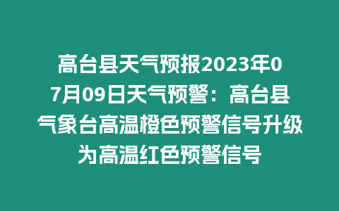 高臺縣天氣預報2023年07月09日天氣預警：高臺縣氣象臺高溫橙色預警信號升級為高溫紅色預警信號