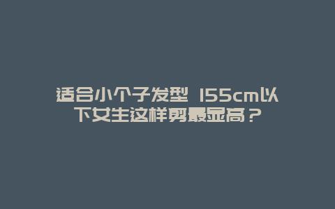 適合小個子發型 155cm以下女生這樣剪最顯高？