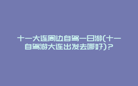 十一大連周邊自駕一日游(十一自駕游大連出發去哪好)？