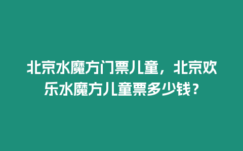 北京水魔方門票兒童，北京歡樂水魔方兒童票多少錢？