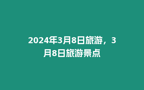 2024年3月8日旅游，3月8日旅游景點