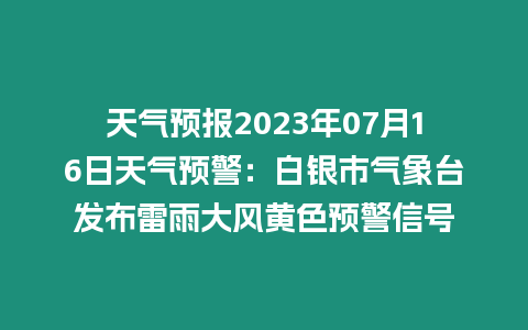 天氣預報2023年07月16日天氣預警：白銀市氣象臺發布雷雨大風黃色預警信號