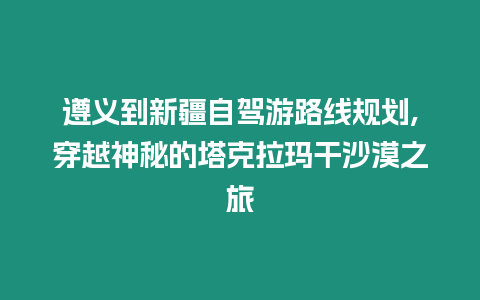 遵義到新疆自駕游路線規劃,穿越神秘的塔克拉瑪干沙漠之旅