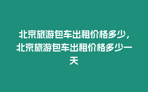 北京旅游包車出租價格多少，北京旅游包車出租價格多少一天