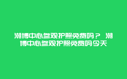 潮博中心參觀護(hù)照免費(fèi)嗎？ 潮博中心參觀護(hù)照免費(fèi)嗎今天