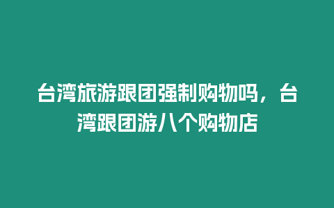 臺灣旅游跟團強制購物嗎，臺灣跟團游八個購物店