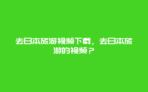 去日本旅游視頻下載，去日本旅游的視頻？