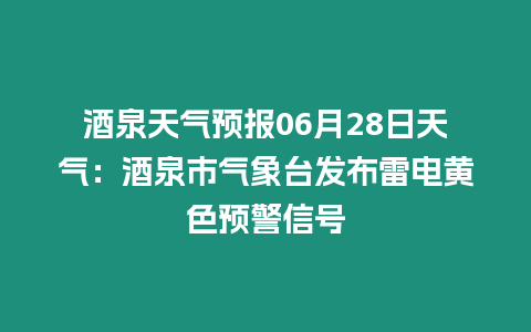 酒泉天氣預報06月28日天氣：酒泉市氣象臺發(fā)布雷電黃色預警信號