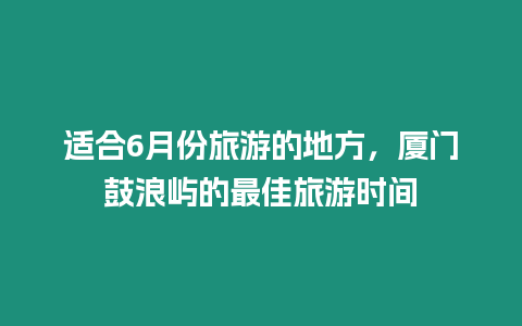 適合6月份旅游的地方，廈門鼓浪嶼的最佳旅游時間