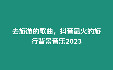 去旅游的歌曲，抖音最火的旅行背景音樂2023