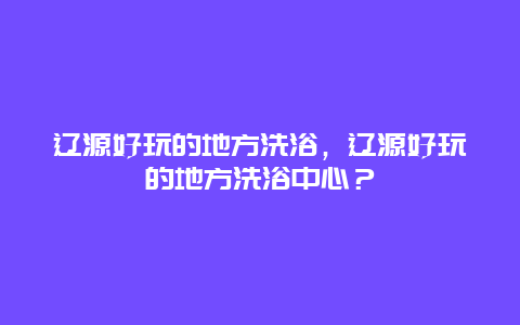 遼源好玩的地方洗浴，遼源好玩的地方洗浴中心？