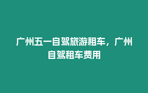 廣州五一自駕旅游租車，廣州自駕租車費用