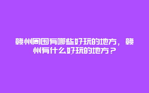 贛州周圍有哪些好玩的地方，贛州有什么好玩的地方？