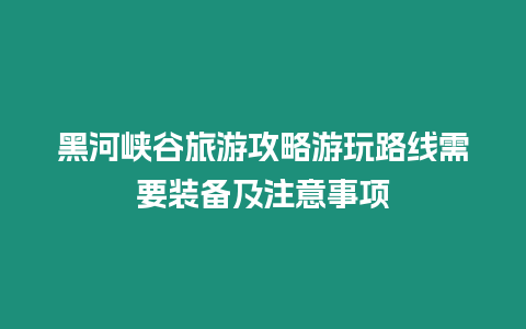 黑河峽谷旅游攻略游玩路線需要裝備及注意事項