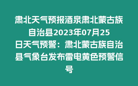 肅北天氣預報酒泉肅北蒙古族自治縣2023年07月25日天氣預警：肅北蒙古族自治縣氣象臺發布雷電黃色預警信號