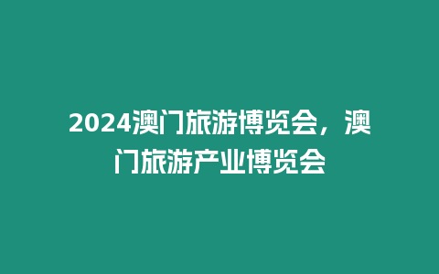 2024澳門旅游博覽會，澳門旅游產業博覽會