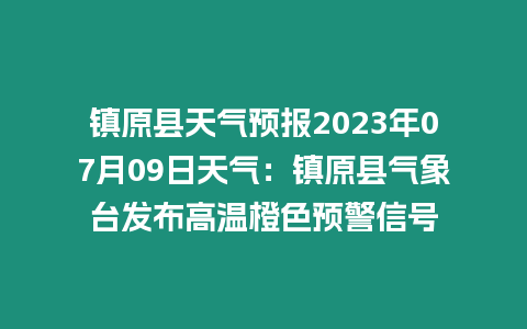 鎮原縣天氣預報2023年07月09日天氣：鎮原縣氣象臺發布高溫橙色預警信號