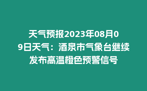 天氣預報2023年08月09日天氣：酒泉市氣象臺繼續發布高溫橙色預警信號