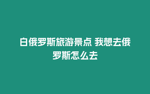 白俄羅斯旅游景點 我想去俄羅斯怎么去