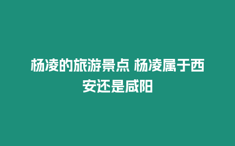 楊凌的旅游景點 楊凌屬于西安還是咸陽