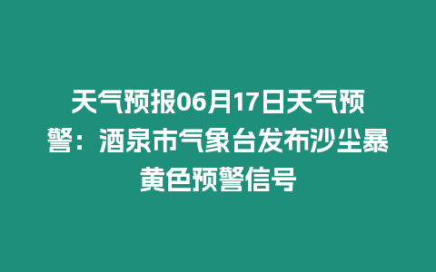 天氣預(yù)報(bào)06月17日天氣預(yù)警：酒泉市氣象臺(tái)發(fā)布沙塵暴黃色預(yù)警信號(hào)