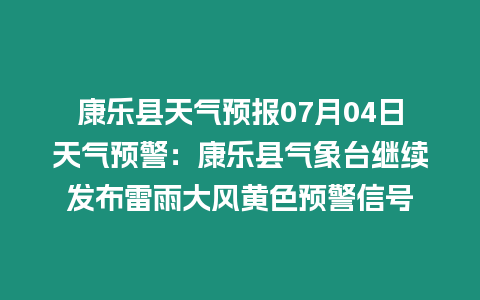 康樂縣天氣預報07月04日天氣預警：康樂縣氣象臺繼續發布雷雨大風黃色預警信號