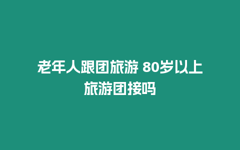 老年人跟團旅游 80歲以上旅游團接嗎