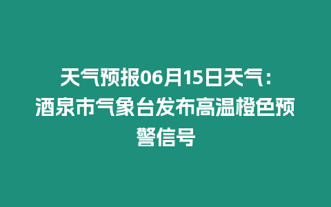 天氣預報06月15日天氣：酒泉市氣象臺發布高溫橙色預警信號