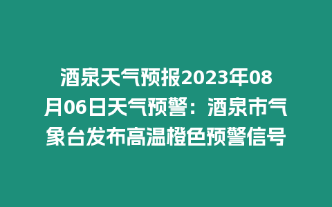 酒泉天氣預報2023年08月06日天氣預警：酒泉市氣象臺發布高溫橙色預警信號