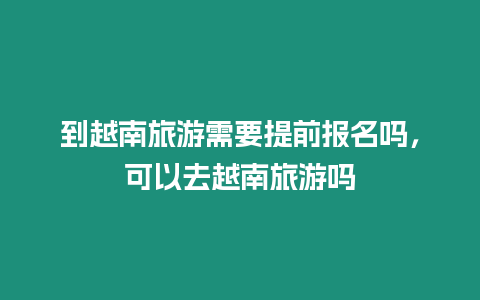 到越南旅游需要提前報名嗎，可以去越南旅游嗎