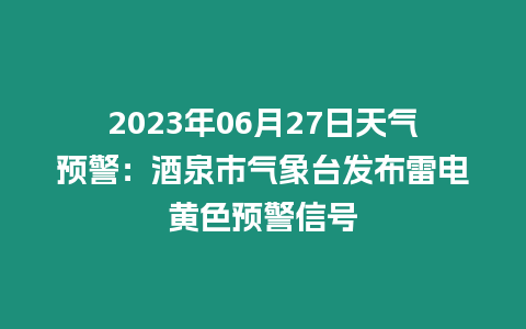 2023年06月27日天氣預(yù)警：酒泉市氣象臺(tái)發(fā)布雷電黃色預(yù)警信號(hào)