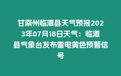 甘南州臨潭縣天氣預(yù)報(bào)2023年07月18日天氣：臨潭縣氣象臺(tái)發(fā)布雷電黃色預(yù)警信號(hào)