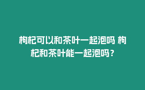 枸杞可以和茶葉一起泡嗎 枸杞和茶葉能一起泡嗎？