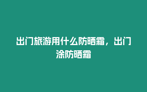 出門旅游用什么防曬霜，出門涂防曬霜