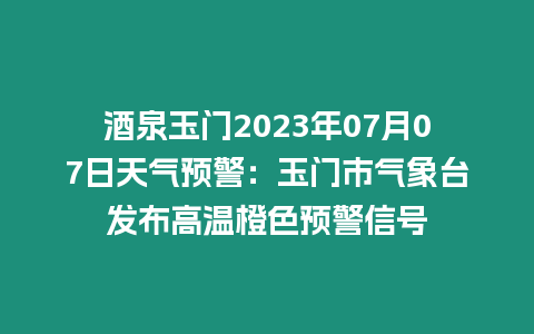 酒泉玉門2023年07月07日天氣預警：玉門市氣象臺發布高溫橙色預警信號