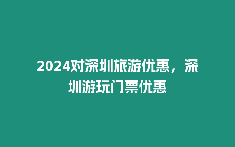 2024對深圳旅游優惠，深圳游玩門票優惠