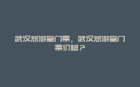 武漢悠游堂門票，武漢悠游堂門票價格？